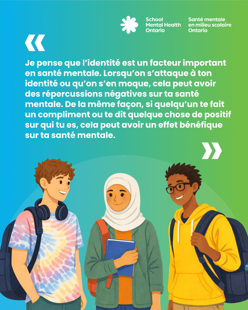« Je pense que l’identité est un facteur important en santé mentale. Lorsqu’on s’attaque à ton identité ou qu’on s’en moque, cela peut avoir des répercussions négatives sur ta santé mentale. De la même façon, si quelqu’un te fait un compliment ou te dit quelque chose de positif sur qui tu es, cela peut avoir un effet bénéfique sur ta santé mentale. »